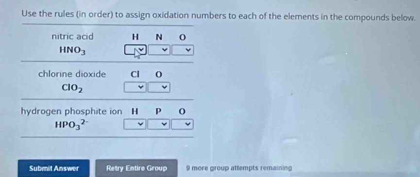 Use the rules (in order) to assign oxidation numbers to each of the elements in the compounds below. 
nitric acid H N 0
HNO_3
chlorine dioxide Cl
ClO_2
hydrogen phosphite ion H P o
HPO_3^(2-)
Submit Answer Retry Entire Group 9 more group attempts remaining