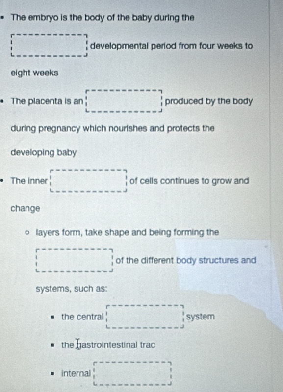 The embryo is the body of the baby during the
□ developmental period from four weeks to
eight weeks
The placenta is an □ produced by the body
during pregnancy which nourishes and protects the
developing baby
The inner □ of cells continues to grow and
change
layers form, take shape and being forming the
□ of the different body structures and
systems, such as:
the central □ system
the hastrointestinal trac
internal □