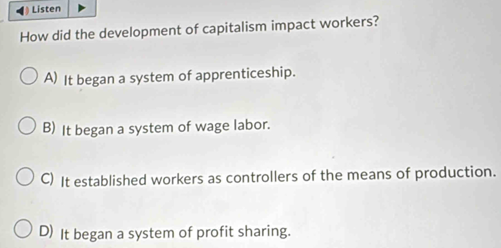 Listen
How did the development of capitalism impact workers?
A) It began a system of apprenticeship.
B) It began a system of wage labor.
C) It established workers as controllers of the means of production.
D) It began a system of profit sharing.