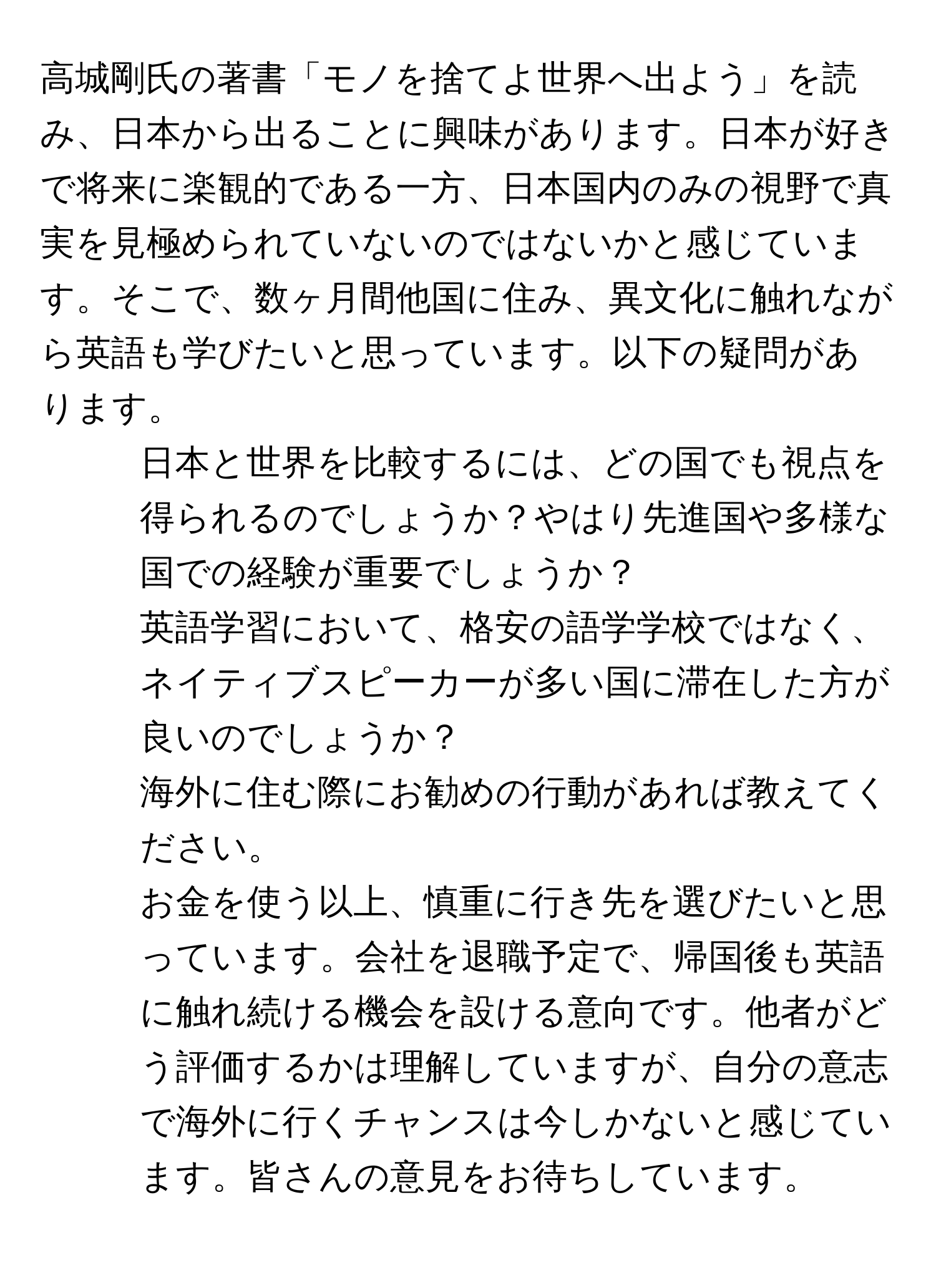 高城剛氏の著書「モノを捨てよ世界へ出よう」を読み、日本から出ることに興味があります。日本が好きで将来に楽観的である一方、日本国内のみの視野で真実を見極められていないのではないかと感じています。そこで、数ヶ月間他国に住み、異文化に触れながら英語も学びたいと思っています。以下の疑問があります。  
1. 日本と世界を比較するには、どの国でも視点を得られるのでしょうか？やはり先進国や多様な国での経験が重要でしょうか？  
2. 英語学習において、格安の語学学校ではなく、ネイティブスピーカーが多い国に滞在した方が良いのでしょうか？  
3. 海外に住む際にお勧めの行動があれば教えてください。  
お金を使う以上、慎重に行き先を選びたいと思っています。会社を退職予定で、帰国後も英語に触れ続ける機会を設ける意向です。他者がどう評価するかは理解していますが、自分の意志で海外に行くチャンスは今しかないと感じています。皆さんの意見をお待ちしています。