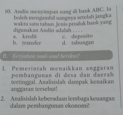 Andin menyimpan uang di bank ABC. Ia
boleh mengambil uangnya setelah jangka
waktu satu tahun. Jenis produk bank yang
digunakan Andin adalah . . . .
a. kredit c. deposito
b. transfer d. tabungan
B. Kerjakan soal-soal berikut!
1. Pemerintah menaikkan anggaran
pembangunan di desa dan daerah
tertinggal. Analisislah dampak kenaikan
anggaran tersebut!
2. Analisislah keberadaan lembaga keuangan
dalam pembangunan ekonomi!