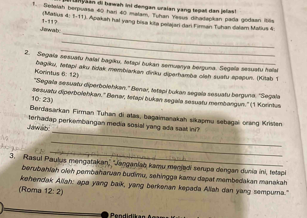 Hanyaan di bawah ini dengan uraian yang tepat dan jelas! 
1. Setelah berpuasa 40 hari 40 malam, Tuhan Yesus dihadapkan pada godaan iblis 
1-11? 
(Matius 4: 1-11) ). Apakah hal yang bisa kita pelajari dari Firman Tuhan dalam Matius 4: 
_ 
Jawab: 
_ 
_ 
2. Segala sesuatu halal bagiku, tetapi bukan semuanya berguna. Segala sesuatu halal 
bagiku, tetapi aku tidak membiarkan diriku diperhamba oleh suatu apapun. (Kitab 1
Korintus 6: 12) 
“Segala sesuatu diperbolehkan.” Benar, tetapi bukan segala sesuatu berguna. “Segala 
sesuatu diperbolehkan." Benar, tetapi bukan segala sesuatu membangun." (1 Korintus 
10: 23) 
Berdasarkan Firman Tuhan di atas, bagaimanakah sikapmu sebagai orang Kristen 
_ 
terhadap perkembangan media sosial yang ada saat ini? 
Jawab: 
_ 
_ 
3. Rasul Paulus mengatakan, “Janganlah kamu menjadi serupa dengan dunia ini, tetapi 
berubahlah oleh pembaharuan budimu, sehingga kamu dapat membedakan manakah 
kehendak Allah: apa yang baik, yang berkenan kepada Allah dan yang sempurna." 
(Roma 12: 2) 
Pendidikan