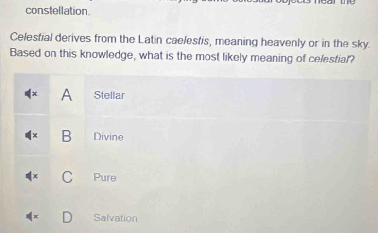 arme
constellation.
Celestial derives from the Latin caelestis, meaning heavenly or in the sky.
Based on this knowledge, what is the most likely meaning of celestial?
× A Stellar
× B Divine
C Pure
x Salvation