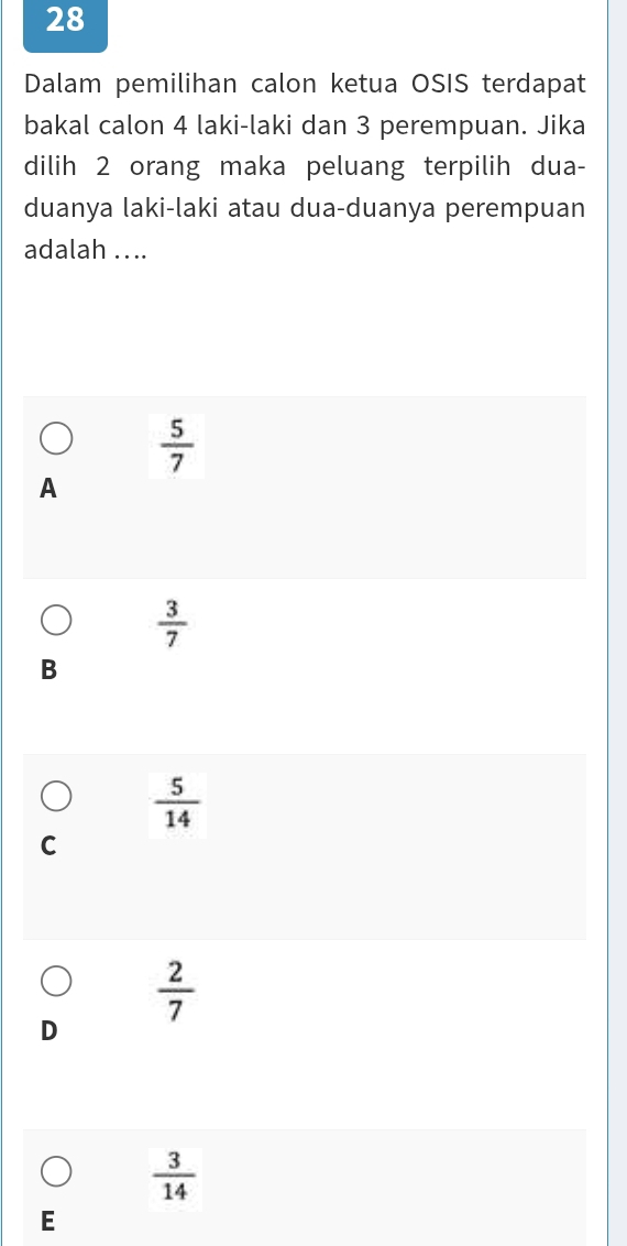 Dalam pemilihan calon ketua OSIS terdapat
bakal calon 4 laki-laki dan 3 perempuan. Jika
dilih 2 orang maka peluang terpilih dua-
duanya laki-laki atau dua-duanya perempuan
adalah ....
 5/7 
A
 3/7 
B
 5/14 
C
 2/7 
D
 3/14 
E