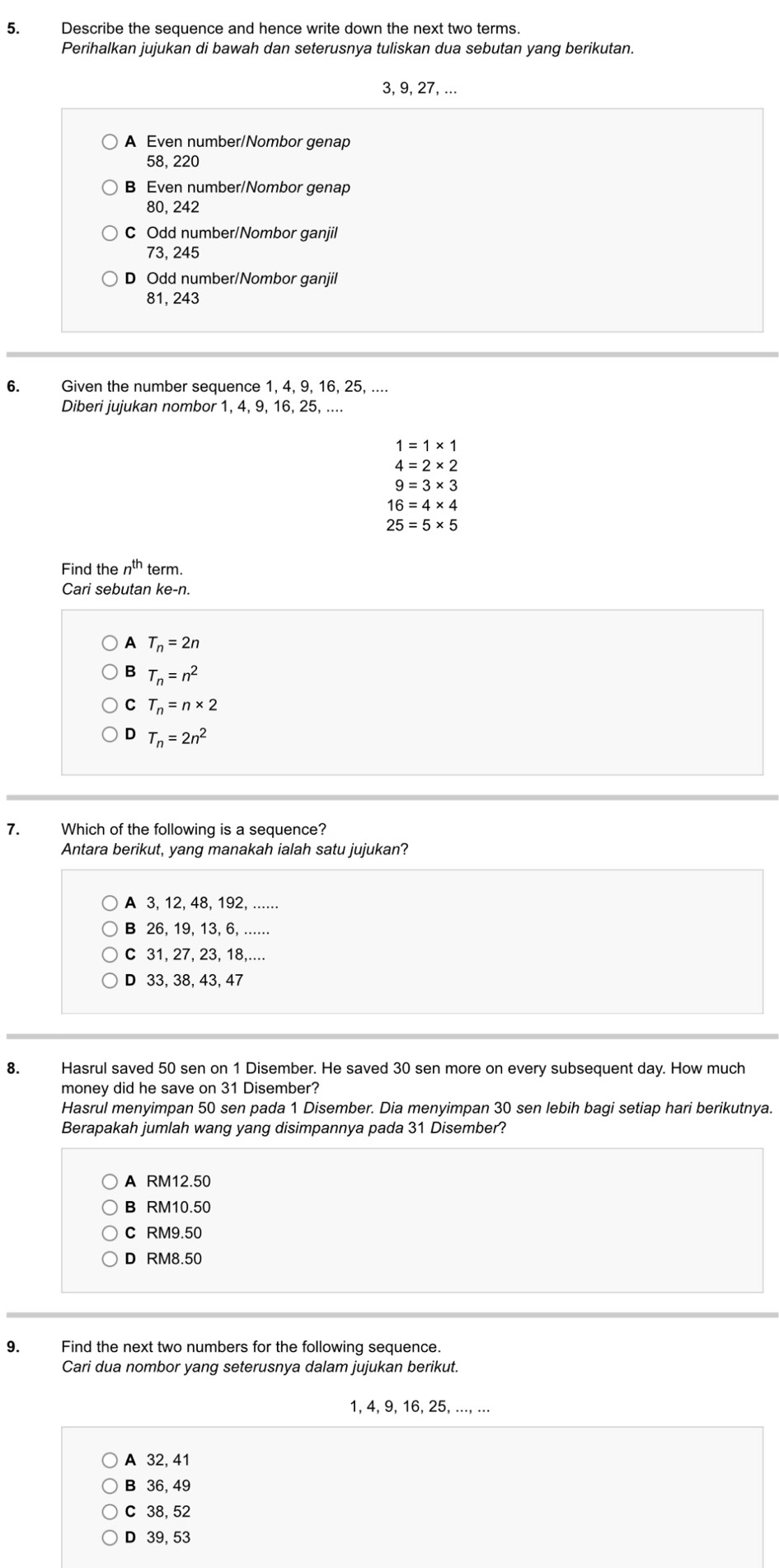 Describe the sequence and hence write down the next two terms.
Perihalkan jujukan di bawah dan seterusnya tuliskan dua sebutan yang berikutan.
3, 9, 27, ...
A Even number/Nombor genap
58, 220
B Even number/Nombor genap
80, 242
C Odd number/Nombor ganjil
73, 245
D Odd number/Nombor ganjil
81, 243
6. Given the number sequence 1, 4, 9, 16, 25, ....
Diberi jujukan nombor 1, 4, 9, 16, 25, ....
1=1* 1
4=2* 2
9=3* 3
16=4* 4
25=5* 5
Find the n^(th) term.
Cari sebutan ke-n.
A T_n=2n
B T_n=n^2
C T_n=n* 2
D T_n=2n^2
7. Which of the following is a sequence?
Antara berikut, yang manakah ialah satu jujukan?
A 3, 12, 48, 192, ......
B 26, 19, 13, 6, ......
C 31, 27, 23, 18,....
D 33, 38, 43, 47
8. Hasrul saved 50 sen on 1 Disember. He saved 30 sen more on every subsequent day. How much
money did he save on 31 Disember?
Hasrul menyimpan 50 sen pada 1 Disember. Dia menyimpan 30 sen lebih bagi setiap hari berikutnya.
Berapakah jumlah wang yang disimpannya pada 31 Disember?
A RM12.50
B RM10.50
C RM9.50
D RM8.50
9. Find the next two numbers for the following sequence.
Cari dua nombor yang seterusnya dalam jujukan berikut.
1, 4, 9, 16, 25, ..., ...
A 32, 41
B 36, 49
C 38, 52
D 39, 53