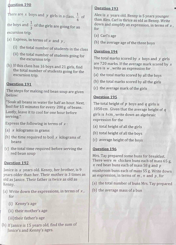 Alex is x years old. Benny is 5 years younger
There are x boys and y girls in a class.  1/4  of than Alex. Carl is thrice as old as Benny. Write
the boys and  1/3  of the girls are going for an down and simplify an expression, in terms of x ,
for
excursion trip. (a) Carl's age
(a) Express, in terms of x and y , (b) the average age of the three boys
(i) the total number of students in the class Question 194
(ii) the total number of students going for The total marks scored by x boys and y girls
the excursion trip are 720 marks. If the average mark scored by x
(b) If this class has 16 boys and 21 girls, find boys is w , write an expression for
the total number of students going for the
excursion trip. (a) the total marks scored by all the boys
(b) the total marks scored by all the girls
Question 191 (c) the average mark of the girls
The steps for making red bean soup are given
below: Question 195
“Soak all beans in water for half an hour. Next, The total height of p boys and q girls is
boil for 15 minutes for every 200 g of beans. 1050 cm . Given that the average height of q
Lastly, leave it to cool for one hour before girls is h cm , write down an algebraic
serving."
expression for the
Express the following in terms of x : (a) total height of all the girls
(a) x kilograms in grams (b) total height of all the boys
(b) the time required to boil x kilograms of (c) average height of the boys
beans
(c) the total time required before serving the Question 196
red bean soup Mrs. Tay prepared some buns for breakfast.
There were m chicken buns each of mass 65 g,
Question 192 n red bean buns each of mass 58 g and p
Janice is x years old. Kenny, her brother, is 9 mushroom buns each of mass 55 g. Write down
years older than her. Their mother is 3 times as an expression, in terms of m , n and p , for
old as Janice. Their father is twice as old as
Kenny. (a) the total number of buns Mrs. Tay prepared
(a) Write down the expressions, in terms of x , (b) the average mass of a bun
for
(i) Kenny’s age
(ii) their mother’s age
(iii)their father’s age
(b) If Janice is 15 years old, find the sum of
Janice’s and Kenny’s ages.