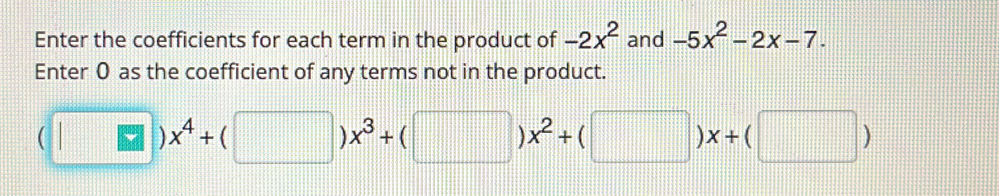 Enter the coefficients for each term in the product of -2x^2 and -5x^2-2x-7. 
Enter 0 as the coefficient of any terms not in the product.
(□ )x^4+(□ )x^3+(□ )x^2+(□ )x+(□ )