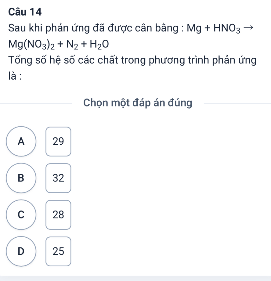 Sau khi phản ứng đã được cân bằng : Mg+HNO_3
Mg(NO_3)_2+N_2+H_2O
Tổng số hệ số các chất trong phương trình phản ứng
là :
Chọn một đáp án đúng
A 29
B 32
C 28
D 25