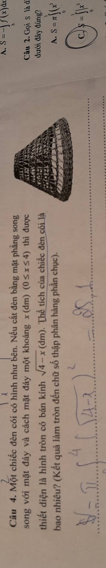 A. S=-∈tlimits _bf(x) 1x
Câu 4. Một chiếc đèn cói có hình như bên. Nếu cắt đèn bằng mặt phẳng song
song với mặt đáy và cách mặt đáy một khoảng x(d m) (0≤ x≤ 4) thì được Câu 2. Gọi s là d
thiết diện là hình tròn có bán kính sqrt(4-x)(dm). Thể tích của chiếc đèn cói là
đưới đây đúng?
bao nhiêu? (Kết quả làm tròn đến chữ số thập phân hàng phần chục). A. S=π ∈tlimits _0^(1(x^3)
c) S=∈t |x^3