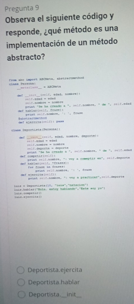 Pregunta 9 
Observa el siguiente código y 
responde, ¿qué método es una 
implementación de un método 
abstracto? 
from abc import ABCMeta, abstractmethod 
class Persona: 
metaclass _= ABCNeta 
def __(self, edad, nombre): 
self.edad = edad 
self.nombre = nombre 
print "Se ha creado a ", self.nombre, " de ", self.edad 
def hablar(self, frase): 
print self.nombre, ': ', frase 
@abstractpethod 
def ejercita(self): pass 
class Deportista(Persona): 
def init (self, edad,nombre, deporte): 
r e f e da d = eda 
=e lf.nombre = nombre 
r deporte = deporte 
print "Se ha creado a ", self.nombre, " de ", self.edad 
def competir(self): 
print self.nombre, ": voy a comeptir en", self.deporte 
def hablar(self, *frases): 
for frase in frases: 
print self.nombre, ': ', frase 
def ejercita(self): 
print self.nombre, ": voy a practicar",self.deporte 
luís = Deportista (18, "Luís","natacion") 
luis.hablar("Hola, estoy hablando","Este soy yo") 
luis.competir() 
luis.ejercita() 
Deportista.ejercita 
Deportista.hablar 
Deportista._ init_