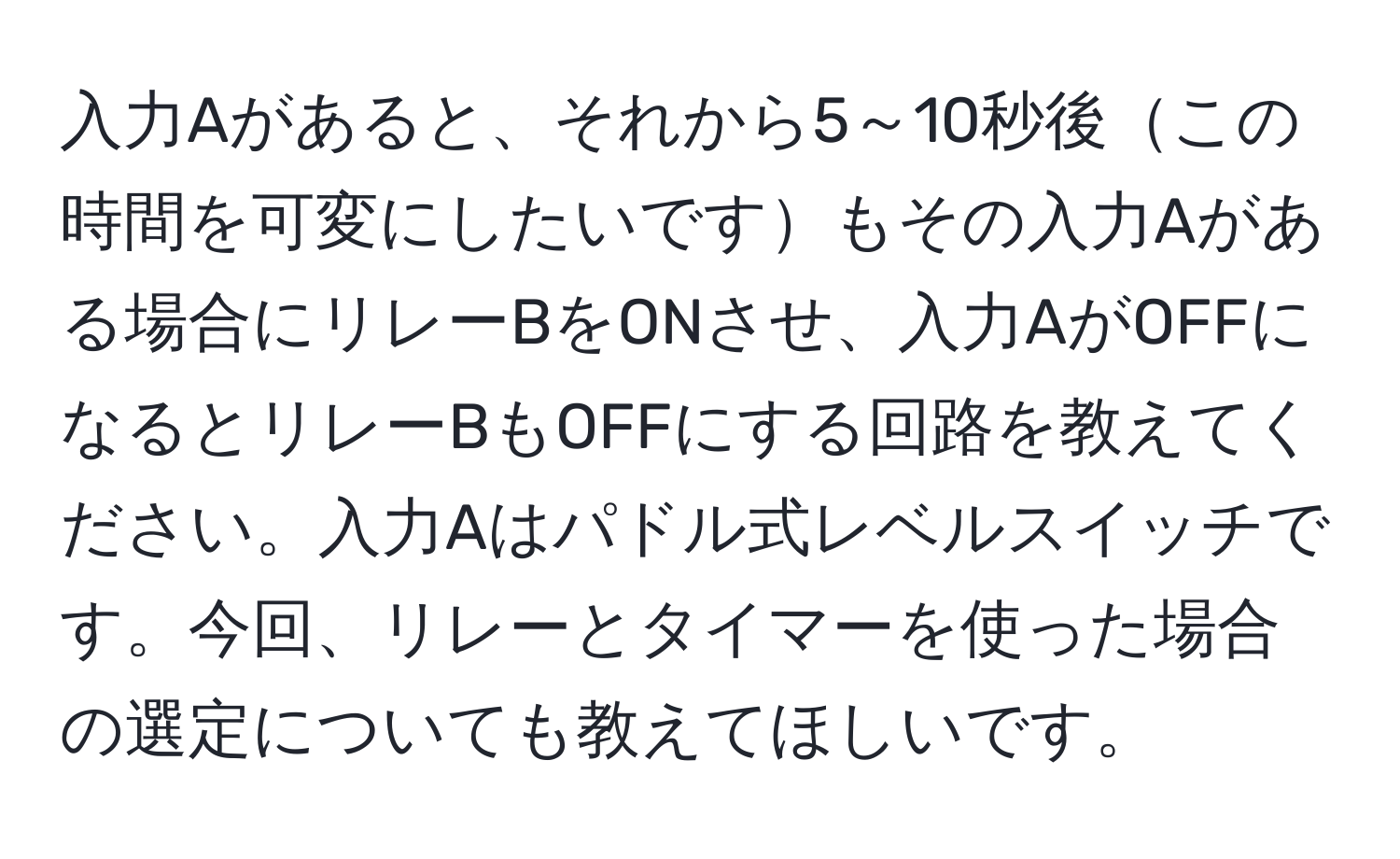 入力Aがあると、それから5～10秒後この時間を可変にしたいですもその入力Aがある場合にリレーBをONさせ、入力AがOFFになるとリレーBもOFFにする回路を教えてください。入力Aはパドル式レベルスイッチです。今回、リレーとタイマーを使った場合の選定についても教えてほしいです。