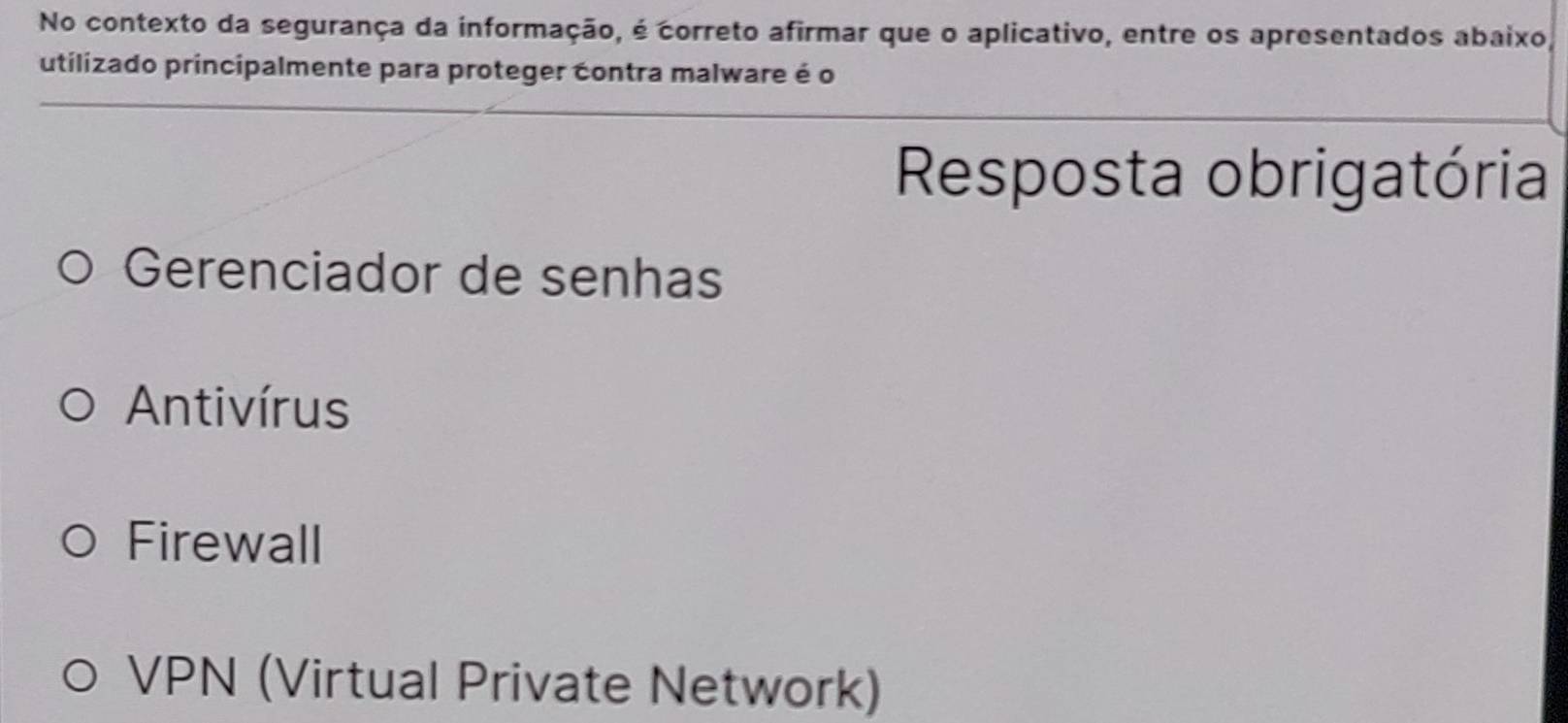 No contexto da segurança da informação, é correto afirmar que o aplicativo, entre os apresentados abaixo,
utilizado principalmente para proteger contra malware é o
Resposta obrigatória
Gerenciador de senhas
Antivírus
Firewall
VPN (Virtual Private Network)