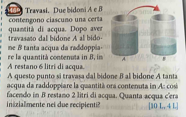 469 Travasi. Due bidoni A e B 
contengono ciascuno una certa 
quantità di acqua. Dopo aver 
travasato dal bidone A al bido- 
ne B tanta acqua da raddoppia- 
re la quantità contenuta in B, in 
A restano 6 litri di acqua. 
A questo punto si travasa dal bidone B al bidone A tanta 
acqua da raddoppiare la quantità ora contenuta in A: così 
facendo in B restano 2 litri di acqua. Quanta acqua cera 
inizialmente nei due recipienti? [10L,4L]