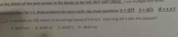 ut the letters of the best answer in the blanks at the left, NOT JUST CIRCLE. I use multiple test forms
Use a calculator for 1-5. Show problems for extra credit. Use these equations: _ s=d/t _ t=d/s _ d=s* t
_
1. A cheetah ran 420 meters at an average speed of 6.9 m/s. How long did it take the cheetah?
A. 60.87 km B. 60.87 m C. 60.87 s D. 60.87 mi