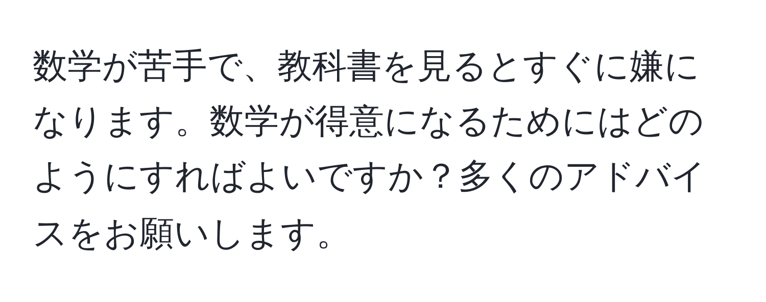 数学が苦手で、教科書を見るとすぐに嫌になります。数学が得意になるためにはどのようにすればよいですか？多くのアドバイスをお願いします。