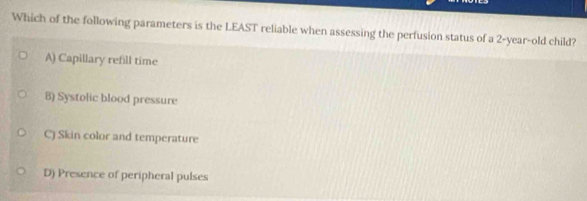 Which of the following parameters is the LEAST reliable when assessing the perfusion status of a 2-year-old child?
A) Capillary refill time
B) Systolic blood pressure
C) Skin color and temperature
D) Presence of peripheral pulses