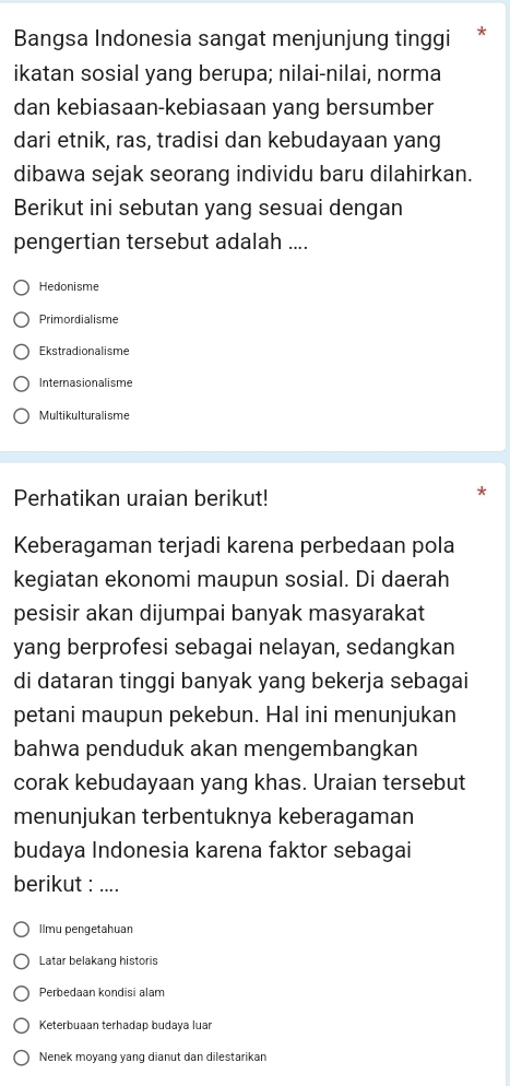 Bangsa Indonesia sangat menjunjung tinggi *
ikatan sosial yang berupa; nilai-nilai, norma
dan kebiasaan-kebiasaan yang bersumber
dari etnik, ras, tradisi dan kebudayaan yang
dibawa sejak seorang individu baru dilahirkan.
Berikut ini sebutan yang sesuai dengan
pengertian tersebut adalah ....
Hedonisme
Primordialisme
Ekstradionalisme
Internasionalisme
Multikulturalisme
Perhatikan uraian berikut!
Keberagaman terjadi karena perbedaan pola
kegiatan ekonomi maupun sosial. Di daerah
pesisir akan dijumpai banyak masyarakat
yang berprofesi sebagai nelayan, sedangkan
di dataran tinggi banyak yang bekerja sebagai
petani maupun pekebun. Hal ini menunjukan
bahwa penduduk akan mengembangkan
corak kebudayaan yang khas. Uraian tersebut
menunjukan terbentuknya keberagaman
budaya Indonesia karena faktor sebagai
berikut :_
Ilmu pengetahuar
Latar belakang historis
Perbedaan kondisi alam
Keterbuaan terhadap budaya luar
Nenek moyang yang dianut dan dilestarikan