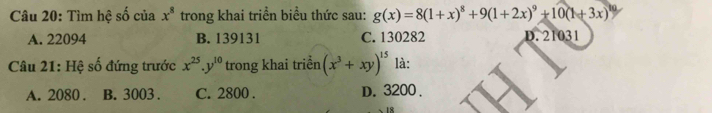 Tìm hệ số của x^8 trong khai triển biểu thức sau: g(x)=8(1+x)^8+9(1+2x)^9+10(1+3x) 10
A. 22094 B. 139131 C. 130282 D. 21031
Câu 21: Hệ số đứng trước x^(25).y^(10) trong khai triển (x^3+xy)^15 là:
A. 2080. B. 3003. C. 2800. D. 3200.