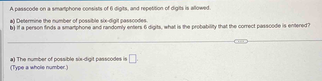 A passcode on a smartphone consists of 6 digits, and repetition of digits is allowed. 
a) Determine the number of possible six-digit passcodes. 
b) If a person finds a smartphone and randomly enters 6 digits, what is the probability that the correct passcode is entered? 
_ 
a) The number of possible six-digit passcodes is □. 
(Type a whole number.)