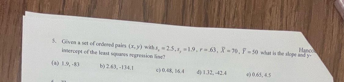 Given a set of ordered pairs (x,y) with s_x=2.5, s_y=1.9, r=.63, overline X=70, overline Y=50 what is the slope and y -
anco
intercept of the least squares regression line?
(a) 1.9, -83 b) 2.63, -134.1 c) 0.48, 16.4 d) 1.32, -42.4 e) 0.65, 4.5