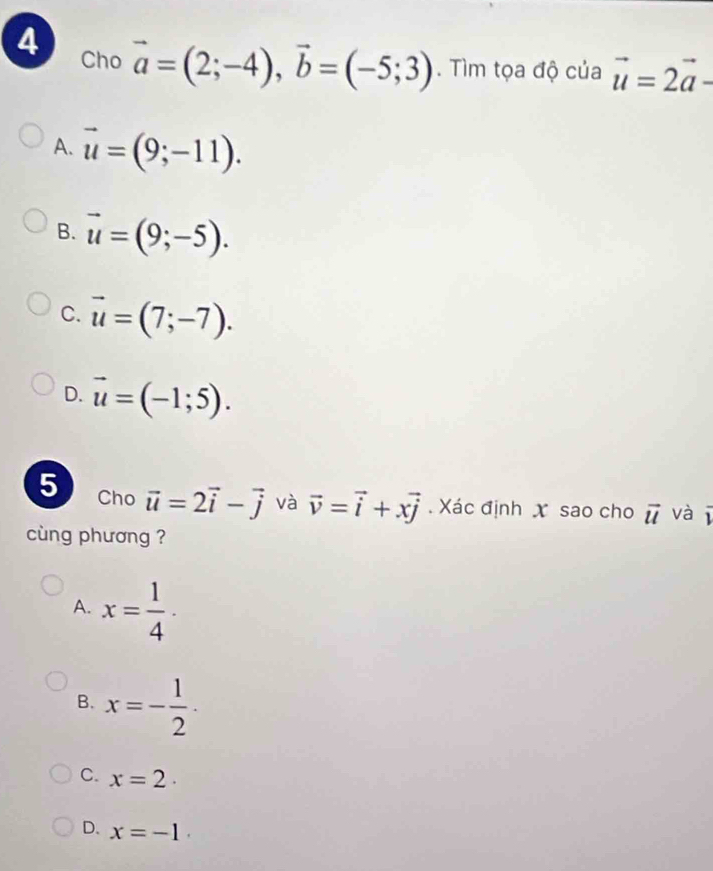 Cho
vector a=(2;-4), vector b=(-5;3). Tìm tọa độ của vector u=2vector a -
A. vector u=(9;-11).
B. vector u=(9;-5).
C. vector u=(7;-7).
D. vector u=(-1;5). 
5 Cho vector u=2vector i-vector j và vector v=vector i+xvector j Xác định X sao cho vector u và overline 1
cng phương ?
A. x= 1/4 .
B. x=- 1/2 .
C. x=2.
D. x=-1.