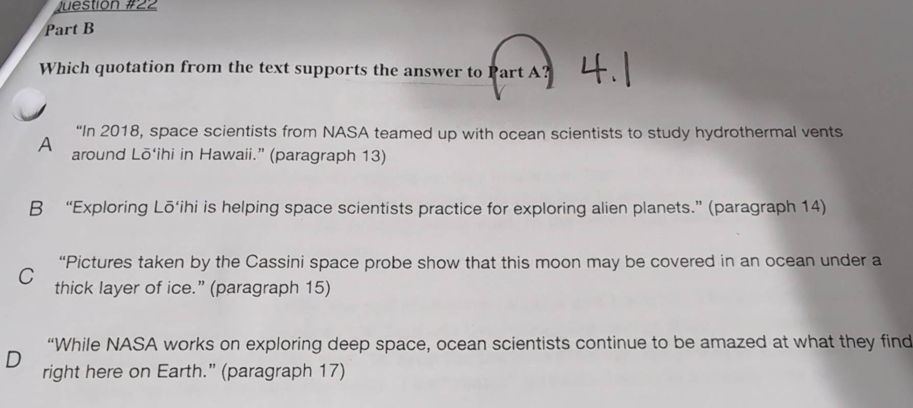 Questión #22
Part B
Which quotation from the text supports the answer to Part A?
“In 2018, space scientists from NASA teamed up with ocean scientists to study hydrothermal vents
A around Lō‘ihi in Hawaii.” (paragraph 13)
B “Exploring Lō‘ihi is helping space scientists practice for exploring alien planets.” (paragraph 14)
“Pictures taken by the Cassini space probe show that this moon may be covered in an ocean under a
C
thick layer of ice.” (paragraph 15)
“While NASA works on exploring deep space, ocean scientists continue to be amazed at what they find
right here on Earth.” (paragraph 17)