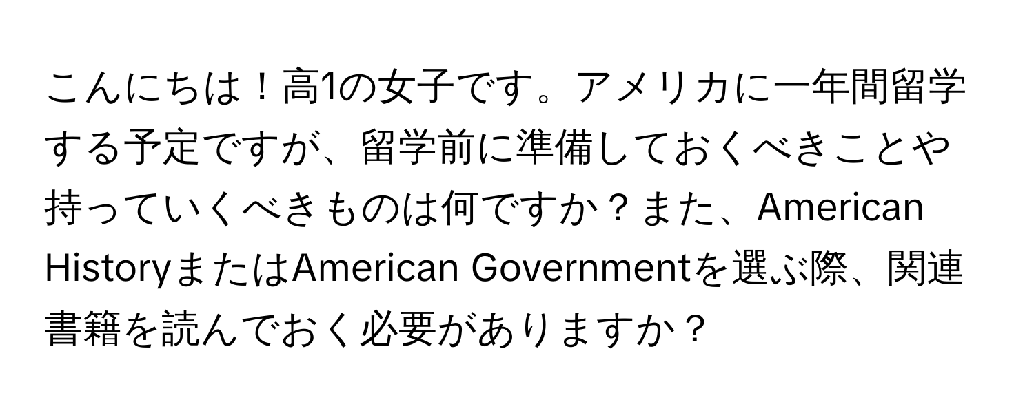 こんにちは！高1の女子です。アメリカに一年間留学する予定ですが、留学前に準備しておくべきことや持っていくべきものは何ですか？また、American HistoryまたはAmerican Governmentを選ぶ際、関連書籍を読んでおく必要がありますか？