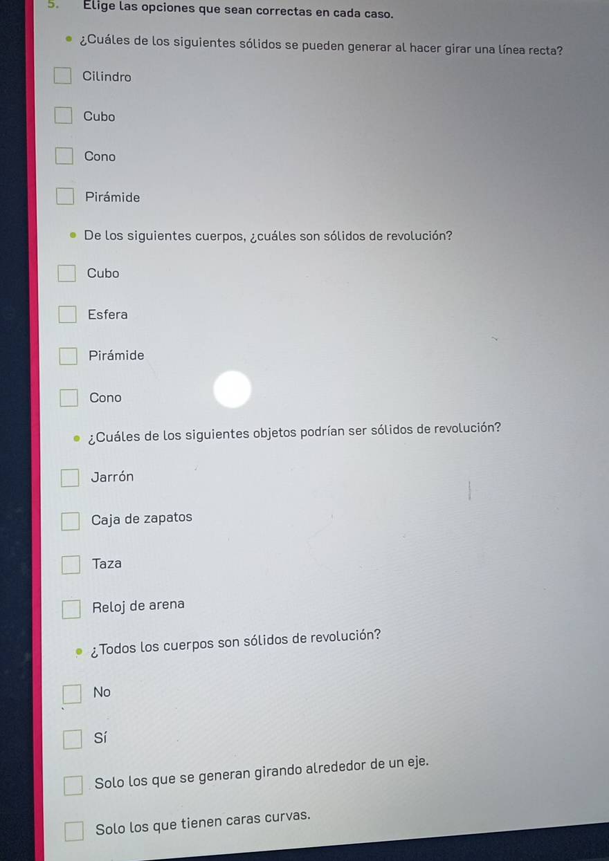 Elige las opciones que sean correctas en cada caso.
¿Cuáles de los siguientes sólidos se pueden generar al hacer girar una línea recta?
Cilindro
Cubo
Cono
Pirámide
De los siguientes cuerpos, ¿cuáles son sólidos de revolución?
Cubo
Esfera
Pirámide
Cono
¿Cuáles de los siguientes objetos podrían ser sólidos de revolución?
Jarrón
Caja de zapatos
Taza
Reloj de arena
¿Todos los cuerpos son sólidos de revolución?
No
Sí
Solo los que se generan girando alrededor de un eje.
Solo los que tienen caras curvas.