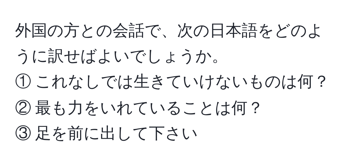 外国の方との会話で、次の日本語をどのように訳せばよいでしょうか。  
① これなしでは生きていけないものは何？  
② 最も力をいれていることは何？  
③ 足を前に出して下さい