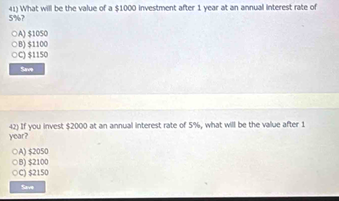 What will be the value of a $1000 investment after 1 year at an annual interest rate of
5%?
A) $1050
B) $1100
C) $1150
Save
42) If you invest $2000 at an annual interest rate of 5%, what will be the value after 1
year?
A) $2050
B) $2100
C) $2150
Save