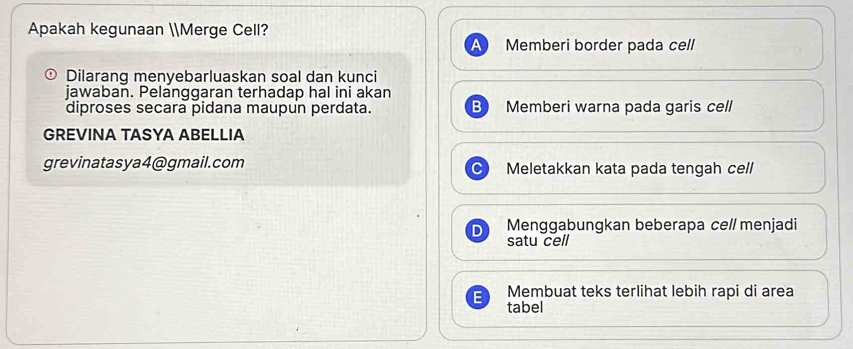 Apakah kegunaan Merge Cell?
Memberi border pada cell
Dilarang menyebarluaskan soal dan kunci
jawaban. Pelanggaran terhadap hal ini akan
diproses secara pidana maupun perdata. B Memberi warna pada garis cell
GREVINA TASYA ABELLIA
grevinatasya4@gmail.com Meletakkan kata pada tengah cell
D Menggabungkan beberapa ce// menjadi
satu cell
Membuat teks terlihat lebih rapi di area
tabel