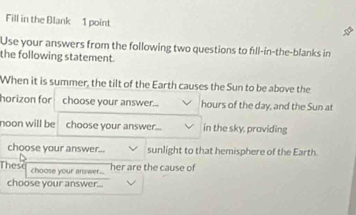 Fill in the Blank 1 point 
Use your answers from the following two questions to fill-in-the-blanks in 
the following statement. 
When it is summer, the tilt of the Earth causes the Sun to be above the 
horizon for choose your answer... hours of the day, and the Sun at 
noon will be choose your answer... in the sky, providing 
choose your answer... sunlight to that hemisphere of the Earth. 
These choose your answer.... her are the cause of 
choose your answer...