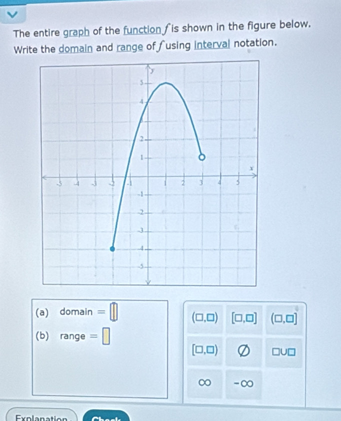 The entire graph of the function is shown in the figure below. 
Write the domain and range of fusing interval notation. 
(a) domain =□
(□ ,□ ) [□ ,□ ] (□ ,□ ]
(b) range =□
[□ ,□ )
□ U□
∞ -∞ 
Explanation