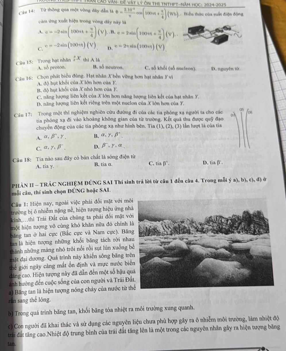 ThP Trần cáo Văn- Đề Vật Lý Ôn THI TNTHPT-Năm HọC: 2024-2025
Câu 14: Từ thông qua một vòng dây dẫn là Phi = (2.10^(-3))/π  cos (100π t+ π /4 )(Wb) Biểu thức của suất điện động
cảm ứng xuất hiện trong vòng dây này là
A. c=-2sin (100π t+ π /4 )(V). .B. c=2sin (100π t+ π /4 )(V).
C. e=-2sin (100π t)(V) D. e=2π sin (100π t)(V)
Câu 15: Trong hạt nhân  A/z X thiAla
A. số proton. B. số neutron. C. số khối (số nucleon). D. nguyên tử.
Câu 16: Chọn phát biểu đủng. Hạt nhân X bền vững hơn hạt nhân Ý vì
A. độ hụt khối của X lớn hơn của Y.
B. độ hụt khối của X nhỏ hơn của Y.
C. năng lượng liên kết của X lớn hơn năng lượng liên kết của hạt nhân Y.
D. năng lượng liên kết riêng trên một nuclon của X lớn hơn của Y.
Câu 17: Trong một thí nghiệm nghiên cứu đường đi của các tia phóng xạ người ta cho các (2) (3)
tia phóng xạ đi vào khoảng không gian của từ trường. Kết quả thu được quỹ đạo
chuyển động của các tia phóng xạ như hình bên. Tia (1), (2), (3) lần lượt là của tia
A. alpha ,beta^+,gamma _. B. alpha ,gamma ,beta^+,
C. alpha ,gamma ,beta^-. D. beta^-,gamma ,alpha ,
Câu 18: Tia nào sau đây có bản chất là sóng điện từ
C. tiabeta^+.
A. tia γ. B. tia α. D. tiaβ.
PHÀN II - TRÁC NGHIỆM ĐÚNG SAI Thí sinh trả lời từ câu 1 đến câu 4. Trong mỗi ý a), b), c), d) ở
mỗi câu, thí sinh chọn ĐÚNG hoặc SAI.
Câu 1: Hiện nay, ngoài việc phải đối mặt với mô
trường bị ô nhiễm nặng nề, hiện tượng hiệu ứng nh
kính,.thì Trái Đất của chúng ta phải đối mặt vớ
một hiện tượng vô cùng khó khăn nữa đó chính 
băng tan ở hai cực (Bắc cực và Nam cực). Băn
tan là hiện tượng những khối băng tách rời nha
thành những mảng nhỏ trôi nổi rồi sụt lún xuống b
mặt đại dương. Quá trình này khiến sông băng trê
thế giới ngày càng mất ồn định và mực nước bi
dâng cao. Hiện tượng này đã dẫn đến một số hậu q
ảnh hưởng đến cuộc sống của con người và Trái Đấ
a) Băng tan là hiện tượng nóng chảy của nước từ t
ran sang thể lỏng.
b) Trong quá trình băng tan, khối băng tỏa nhiệt ra môi trường xung quanh.
c) Con người đã khai thác và sử dụng các nguyên liệu chưa phù hợp gây ra ô nhiễm môi trường, làm nhiệt độ
trấi đất tăng cao.Nhiệt độ trung bình của trái đất tăng lên là một trong các nguyên nhân gây ra hiện tượng băng
tan.