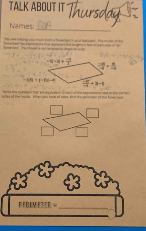 TALK ABOUT IT
_
Names:
You are helping your mom buld a fowerbes in your bacyars. The model of the
flowerbed hs expressions that represent the lengths in feet of eash side of her
fowerbed. The model is not necessanly drawn to scale.
Wirite the numbers that are equivalent to each of the expressions next to the correct
sides of the model. When you have all sides, find the perimeter of the flowerbed
PERIMETER =_