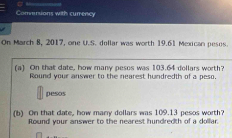 Conversions with currency 
On March 8, 2017, one U.S. dollar was worth 19.61 Mexican pesos. 
(a) On that date, how many pesos was 103.64 dollars worth? 
Round your answer to the nearest hundredth of a peso. 
pesos 
(b) On that date, how many dollars was 109.13 pesos worth? 
Round your answer to the nearest hundredth of a dollar.