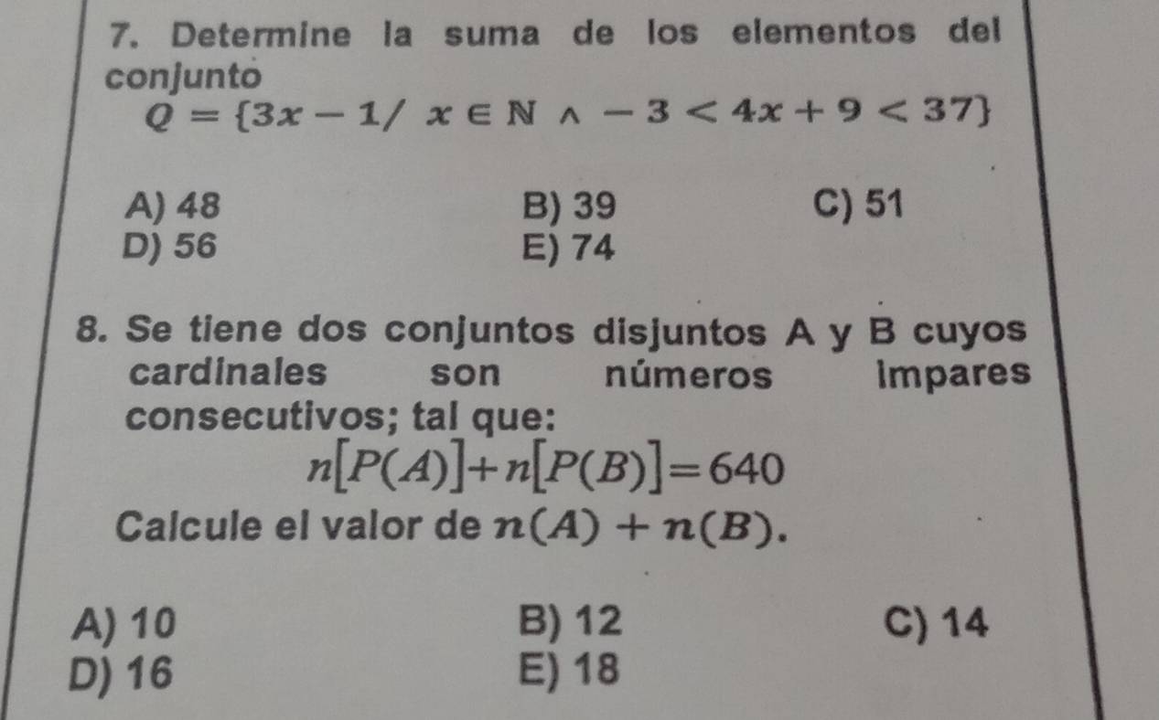 Determine la suma de los elementos del
conjunto
Q= 3x-1/x∈ Nwedge -3<4x+9<37
A) 48 B) 39 C) 51
D) 56 E) 74
8. Se tiene dos conjuntos disjuntos A y B cuyos
cardinales son números impares
consecutivos; tal que:
n[P(A)]+n[P(B)]=640
Calcule el valor de n(A)+n(B).
A) 10 B) 12 C) 14
D) 16 E) 18