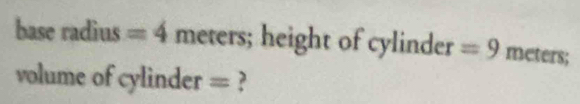 base radius =4 meters; height of cylinder =9 meters; 
volume of cylinder = ?