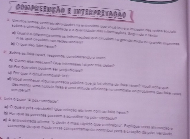 Compreensão e interpretação 
1. Um dos temas centrais abordados na entrevista que vooê leu é o impacto das redes sociais 
sobre a circulação, a quaifidade e a quantidade das informações. Segundo o texto: 
a) Qual é a differença entre as informações que circulam na grande midia ou grande imprensa 
e as que circulam nas redes sociais? 
b) O que são fake news? 
2. Sobre as fake news, responda, considerando o texto: 
a) Como elas nascem? Que interesses há por trás delas? 
b) Por que elas podem ser prejudiciais? 
c) Por que é difficil combaté-las? 
d) Vooê conhece alguma pessoa pública que já foi vítima de fake news? Você acha que 
desmentir uma notícia faísa é uma atitude eficiente no combate ao problema das fake news 
em gerall? 
3. Leia o boxe "A pós-verdade". 
a) O que é pós-verdade? Que relação ela tem com as fake news? 
b) Por que as pessoas passam a acreditar na pós-verdade? 
c) A entrevistada afirma: "o dedo é mais rápido que o cérebro". Expílique essa afirmação e 
comente de que modo esse comportamento contríbui para a criação da pós-verdade.