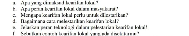 Apa yang dimaksud kearifan lokal? 
b. Apa peran kearifan lokal dalam masyakarat? 
c. Mengapa kearifan lokal perlu untuk dilestarikan? 
d. Bagaimana cara melestarikan kearifan lokal? 
e. Jelaskan peran teknologi dalam pelestarian kearifan lokal! 
f. Sebutkan contoh kearifan lokal yang ada disekitarmu?