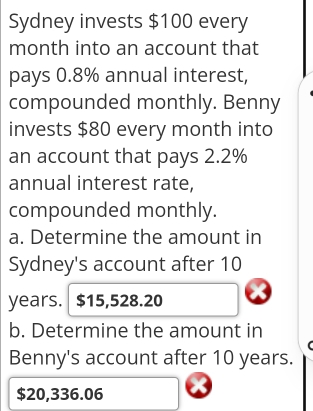 Sydney invests $100 every 
month into an account that 
pays 0.8% annual interest, 
compounded monthly. Benny 
invests $80 every month into 
an account that pays 2.2%
annual interest rate, 
compounded monthly. 
a. Determine the amount in 
Sydney's account after 10
years. $15,528.20
b. Determine the amount in 
Benny's account after 10 years.
$20,336.06