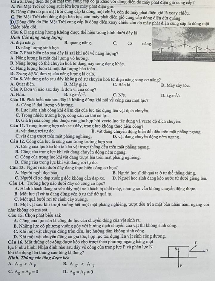 Cầu 5. Dông điện do pin mật trời cung cấp có gi khác với đồng điện do máy phát điện gió cung cấp?
A. Pin Mặt Trời có công suất lớn hơn máy phát điện gió.
B. Dòng điện do pin mặt trời cung cấp là dòng một chiều, còn do máy phát điện gió là xoay chiều.
C. Pin Mặt Trời cho dòng điện liên tục, còn máy phát điện gió cung cấp dòng điện đứt quãng.
D. Dòng điện do Pin Mặt Trời cung cấp là dòng điện xoay chiều còn do máy phát điện cung cấp là dòng một
chiều biến đổi.
Câu 6. Dạng năng lượng không được thể hiện trong hình dưới đây là
Hình Các dạng năng lượng
A. điện năng. B. quang năng. C. cơ nă
D. năng lượng sinh học.
Câu 7. Phát biểu nào sau đây là sai khi nói về năng lượng?
A. Năng lượng là một đại lượng vô hướng.
B. Năng lượng có thể chuyển hoá từ dạng này sang dạng khác.
C. Năng lượng luôn là một đại lượng bảo toàn.
D. Trong hệ SI, đơn vị của năng lượng là calo.
Câu 8. Vật dụng nào sau đây không có sự chuyền hoá từ điện năng sang cơ năng?
A. Quạt điện. B. Máy giặt. C. Bàn là. D. Máy sấy tóc.
Câu 9. Đơn vị nào sau đây là đơn vị của công?
A. N/m. B. kg.m^2/s^2. C. N/s. D. kg.m^2/s.
Câu 10. Phát biểu nào sau đây là không đúng khi nói về công của một lực?
A. Công là đại lượng vô hướng.
B. Lực luôn sinh công khi điểm đặt của lực tác dụng lên vật dịch chuyển.
C. Trong nhiều trường hợp, công cản có thể có lợi.
D. Giá trị của công phụ thuộc vào góc hợp bởi vecto lực tác dụng và vecto độ dịch chuyển.
Câu 11. Trong trường hợp nào sau đây, trọng lực không thực hiện công?
A. vật đang rơi tự do. B. vật đang chuyển động biến đổi đều trên mặt phẳng ngang.
C. vật đang trượt trên mặt phẳng nghiêng, D. vật đang chuyển động ném ngang.
Câu 12. Công của lực là công cản trong trường hợp sau
A. Công của lực kéo khi ta kéo vật trượt thắng đều trên mặt phẳng ngang.
B. Công của trọng lực khi vật đang chuyển động ném ngang.
C. Công của trọng lực khi vật đang trượt lên trên mặt phẳng nghiêng.
D. Công của trọng lực khi vật đang rơi tự do.
Câu 13. Người nào dưới đây đang thực hiện công cơ học?
A. Người ngồi đọc báo. B. Người lực sĩ đỡ quả tạ ở tư thể thẳng đứng.
C. Người đi xe đạp xuống dốc không cần đạp xe. D. Người học sinh đang kéo nước từ dưới giếng lên.
Câu 14. Trường hợp nào dưới đây có công cơ học?
A. Hành khách đang ra sức đầy một xe khách bị chết máy, nhưng xe vẫn không chuyển động được.
B. Một lực sĩ cử tạ đang đứng yên ở tư thể đỡ quả tạ.
C. Một quả bưởi rơi từ cảnh cây xuống.
D. Một vật sau khi trượt xuống hết một mặt phẳng nghiêng, trượt đều trên mặt bàn nhẫn nằm ngang coi
như không có ma sát.
Câu 15. Chọn phát biểu sai:
A. Công của lực cản là công do lực cản chuyển động của vật sinh ra.
B. Những lực có phương vuông góc với hướng dịch chuyển của vật thì không sinh công.
C. Khi một vật chuyển động tròn đều, lực hướng tâm không sinh công.
D. Khi một vật chuyển động có gia tốc, hợp lực tác dụng lên vật sinh công dương.
Câu 16. Một thùng các-tông được kéo cho trượt theo phương ngang bằng một
lực F như hình. Nhận định nào sau đây về công của trọng lực P và phản lực N
khi tác dụng lên thùng các-tông là đúng?
Hình. Thùng các tông được kéo
A. A_overline N>A_overline F B. A_overline N ;
C. A_overline N=A_overline P=0 D. A_overline N=A_overline p!= 0