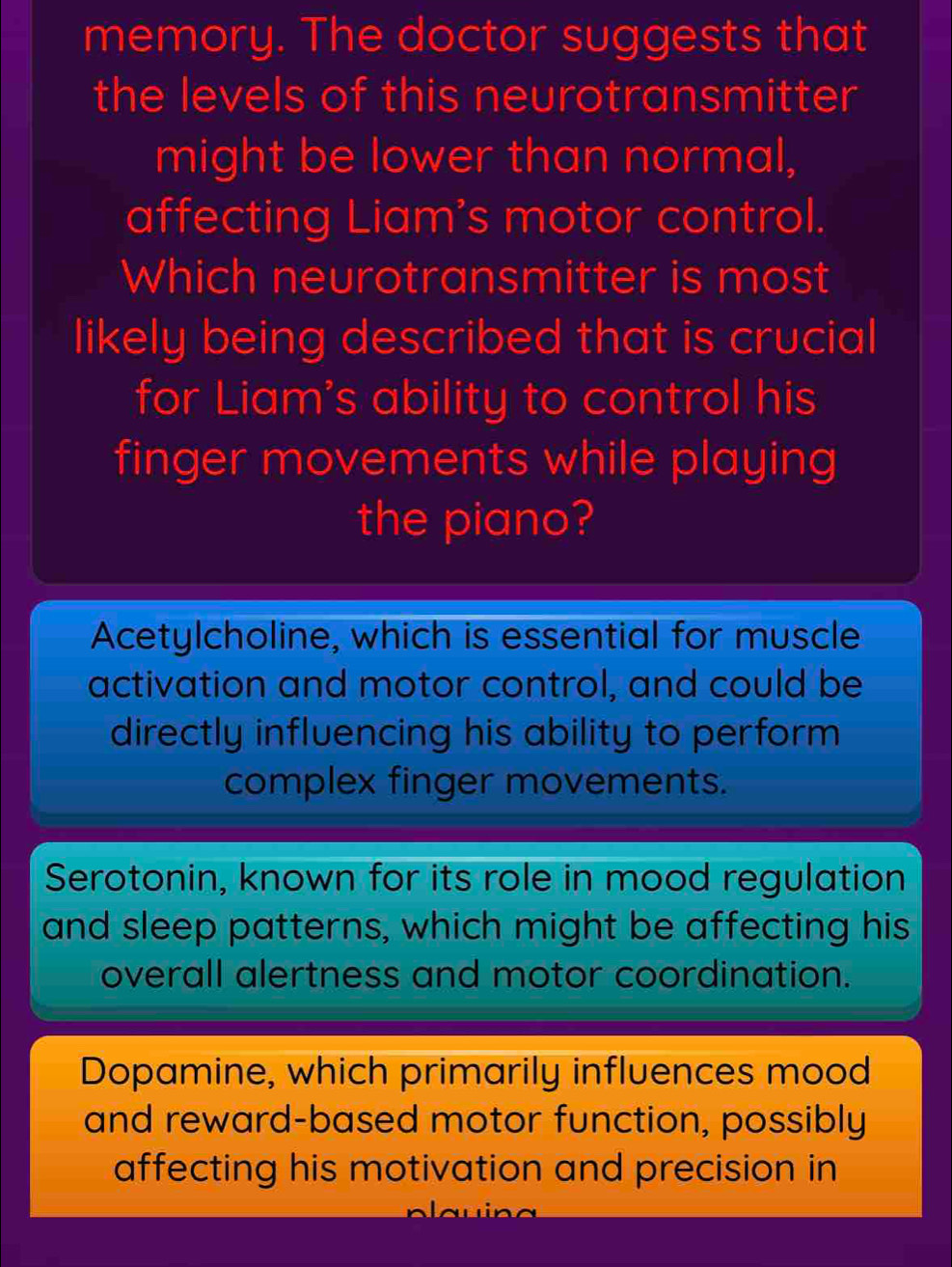 memory. The doctor suggests that
the levels of this neurotransmitter
might be lower than normal,
affecting Liam’s motor control.
Which neurotransmitter is most
likely being described that is crucial
for Liam's ability to control his
finger movements while playing
the piano?
Acetylcholine, which is essential for muscle
activation and motor control, and could be
directly influencing his ability to perform 
complex finger movements.
Serotonin, known for its role in mood regulation
and sleep patterns, which might be affecting his
overall alertness and motor coordination.
Dopamine, which primarily influences mood
and reward-based motor function, possibly
affecting his motivation and precision in