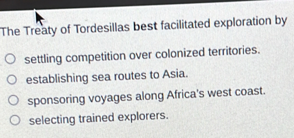 The Treaty of Tordesillas best facilitated exploration by
settling competition over colonized territories.
establishing sea routes to Asia.
sponsoring voyages along Africa's west coast.
selecting trained explorers.