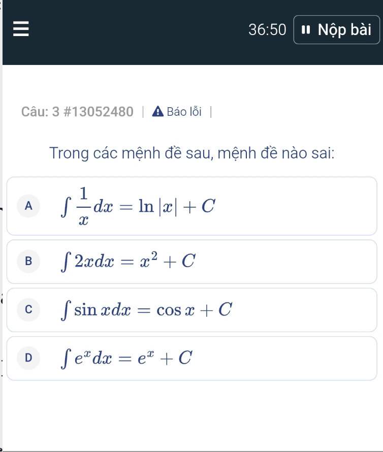 36:50 # Nộp bài
Câu: 3 #13052480 Báo lỗi
Trong các mệnh đề sau, mệnh đề nào sai:
A ∈t  1/x dx=ln |x|+C
B ∈t 2xdx=x^2+C
C ∈t sin xdx=cos x+C
D ∈t e^xdx=e^x+C