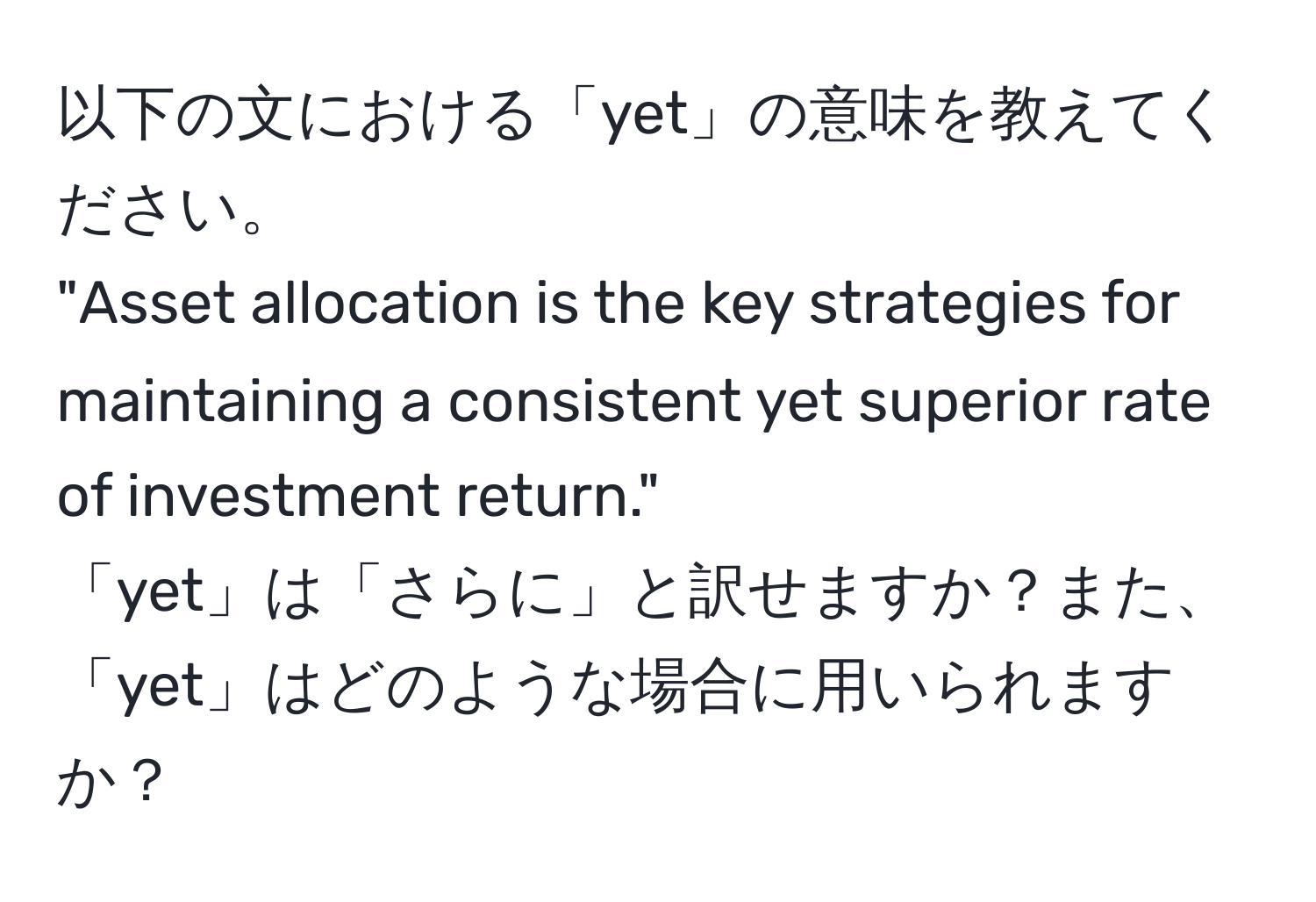 以下の文における「yet」の意味を教えてください。  
"Asset allocation is the key strategies for maintaining a consistent yet superior rate of investment return."  
「yet」は「さらに」と訳せますか？また、「yet」はどのような場合に用いられますか？