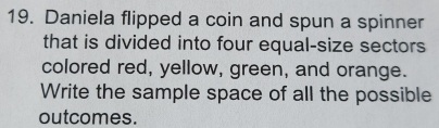 Daniela flipped a coin and spun a spinner 
that is divided into four equal-size sectors 
colored red, yellow, green, and orange. 
Write the sample space of all the possible 
outcomes.