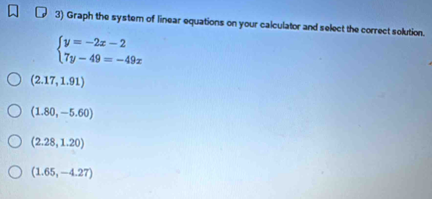 Graph the system of linear equations on your calculator and select the correct solution.
beginarrayl y=-2x-2 7y-49=-49xendarray.
(2.17,1.91)
(1.80,-5.60)
(2.28,1.20)
(1.65,-4.27)