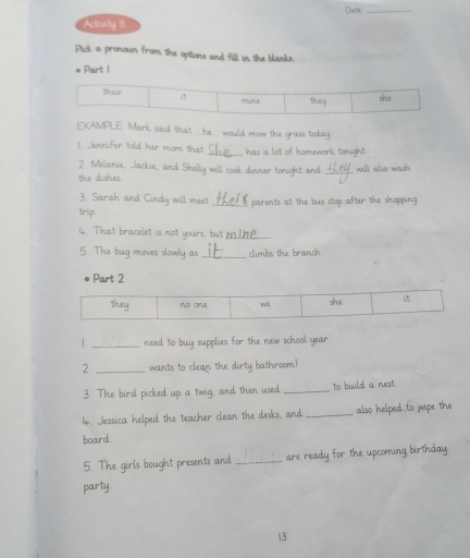 Dustis_ 
Activity II 
Pick a pronoun from the options and fill in the blanks. 
Part 1 
EXAMPLE: Mark said that he would mow the gross today 
! _Jennifer told her mom that_ has a lot of homework tonight. 
2. Melanie, Jackie, and Shelly will cook dinner tonight and 
the dishes _will also wash 
3. Sarah and Cindy will meet 
trip. _parents at the bus stop after the shopping 
4. That bracelet is not yours, but_ 
5. The bug moves slowly as _climbs the branch. 
Part 2 
1._ need to buy supplies for the new school year 
2. _wants to clean the dirty bathroom? 
3. The bird picked up a twig, and then used _to build a nest. 
4. Jessica helped the teacher clean the desks, and_ also helped to wipe the 
board. 
5. The girls bought presents and _are ready for the upcoming birthday 
party 
13