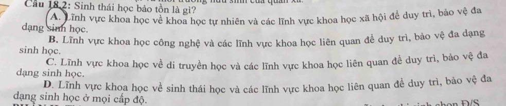 nưu 3m của quz
Cầu 182: Sinh thái học bảo tồn là gì?
A. Lĩnh vực khoa học về khoa học tự nhiên và các lĩnh vực khoa học xã hội để duy trì, bảo vệ đa
dạng sinh học.
B. Lĩnh vực khoa học công nghệ và các lĩnh vực khoa học liên quan để duy trì, bảo vệ đa dạng
sinh học.
C. Lĩnh vực khoa học về di truyền học và các lĩnh vực khoa học liên quan đề duy trì, bảo vệ đa
dạng sinh học.
D. Lĩnh vực khoa học về sinh thái học và các lĩnh vực khoa học liên quan đề duy trì, bảo vệ đa
dạng sinh học ở mọi cấp độ.
n Đ/S